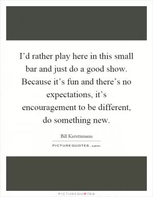I’d rather play here in this small bar and just do a good show. Because it’s fun and there’s no expectations, it’s encouragement to be different, do something new Picture Quote #1