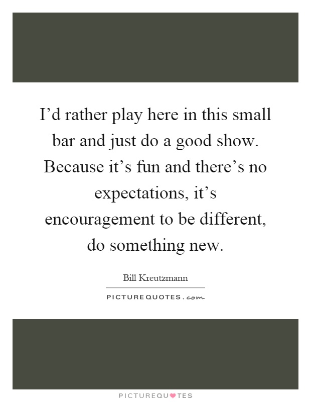 I'd rather play here in this small bar and just do a good show. Because it's fun and there's no expectations, it's encouragement to be different, do something new Picture Quote #1