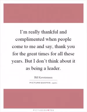 I’m really thankful and complimented when people come to me and say, thank you for the great times for all these years. But I don’t think about it as being a leader Picture Quote #1