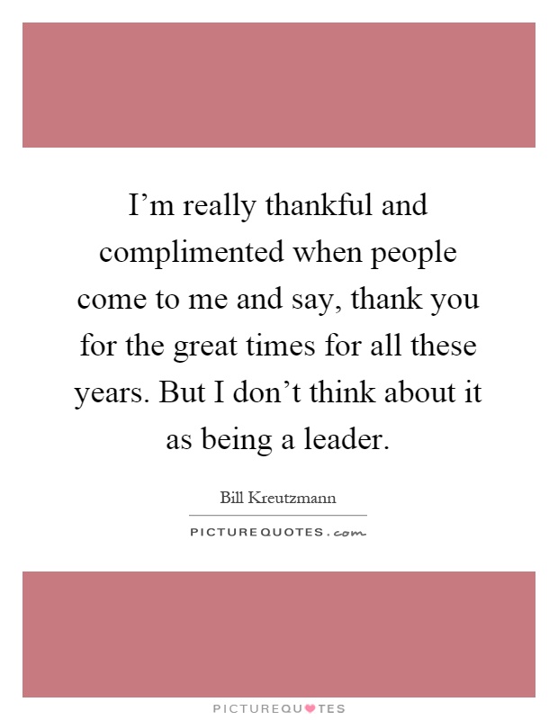 I'm really thankful and complimented when people come to me and say, thank you for the great times for all these years. But I don't think about it as being a leader Picture Quote #1