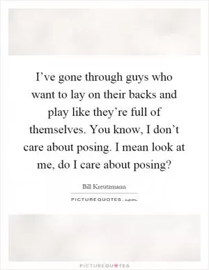 I’ve gone through guys who want to lay on their backs and play like they’re full of themselves. You know, I don’t care about posing. I mean look at me, do I care about posing? Picture Quote #1