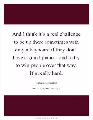 And I think it’s a real challenge to be up there sometimes with only a keyboard if they don’t have a grand piano... and to try to win people over that way. It’s really hard Picture Quote #1