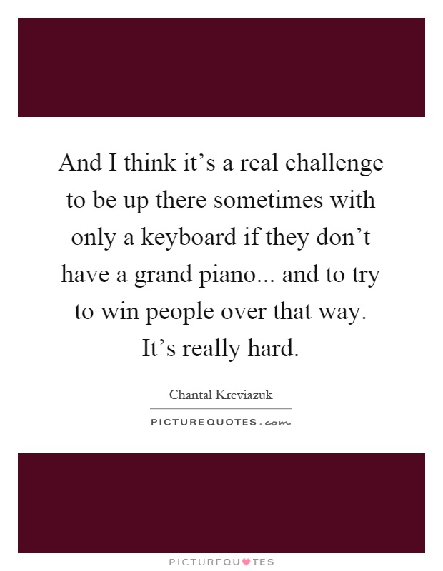 And I think it's a real challenge to be up there sometimes with only a keyboard if they don't have a grand piano... and to try to win people over that way. It's really hard Picture Quote #1