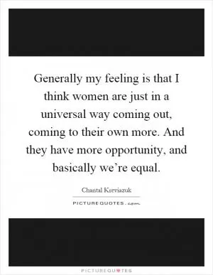 Generally my feeling is that I think women are just in a universal way coming out, coming to their own more. And they have more opportunity, and basically we’re equal Picture Quote #1