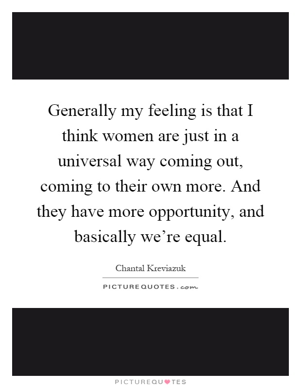 Generally my feeling is that I think women are just in a universal way coming out, coming to their own more. And they have more opportunity, and basically we're equal Picture Quote #1
