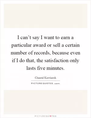 I can’t say I want to earn a particular award or sell a certain number of records, because even if I do that, the satisfaction only lasts five minutes Picture Quote #1