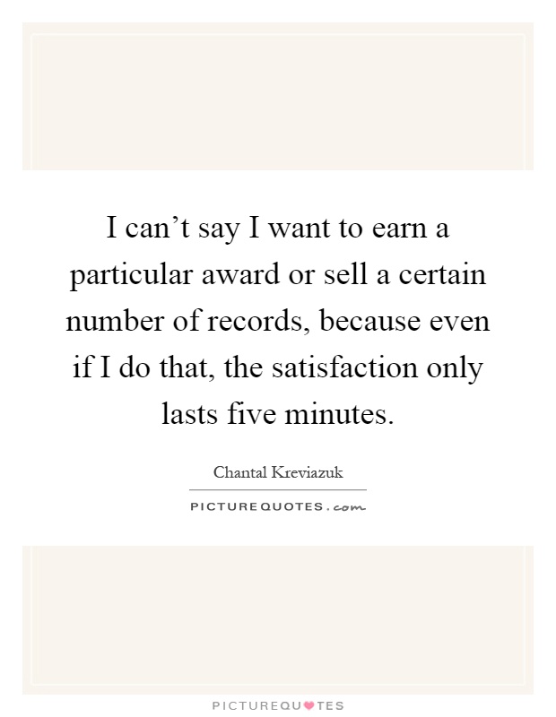 I can't say I want to earn a particular award or sell a certain number of records, because even if I do that, the satisfaction only lasts five minutes Picture Quote #1