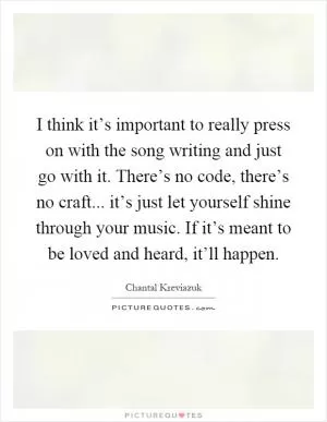 I think it’s important to really press on with the song writing and just go with it. There’s no code, there’s no craft... it’s just let yourself shine through your music. If it’s meant to be loved and heard, it’ll happen Picture Quote #1
