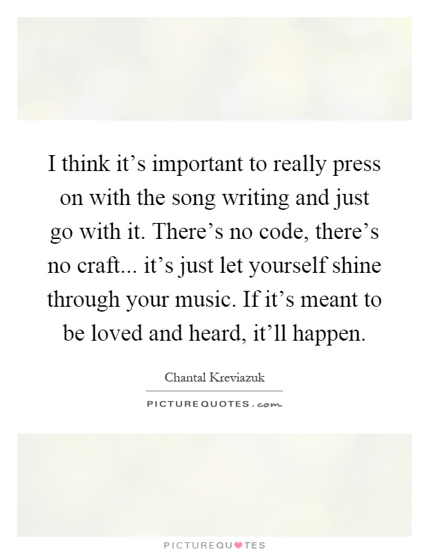 I think it's important to really press on with the song writing and just go with it. There's no code, there's no craft... it's just let yourself shine through your music. If it's meant to be loved and heard, it'll happen Picture Quote #1
