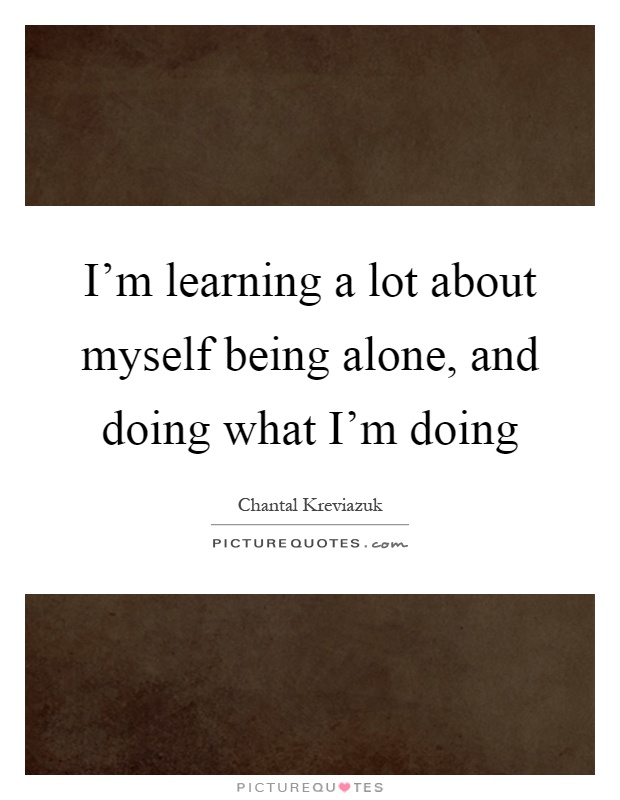 I'm learning a lot about myself being alone, and doing what I'm doing Picture Quote #1