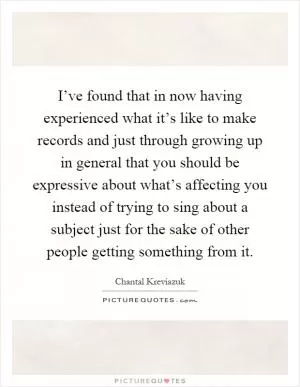I’ve found that in now having experienced what it’s like to make records and just through growing up in general that you should be expressive about what’s affecting you instead of trying to sing about a subject just for the sake of other people getting something from it Picture Quote #1