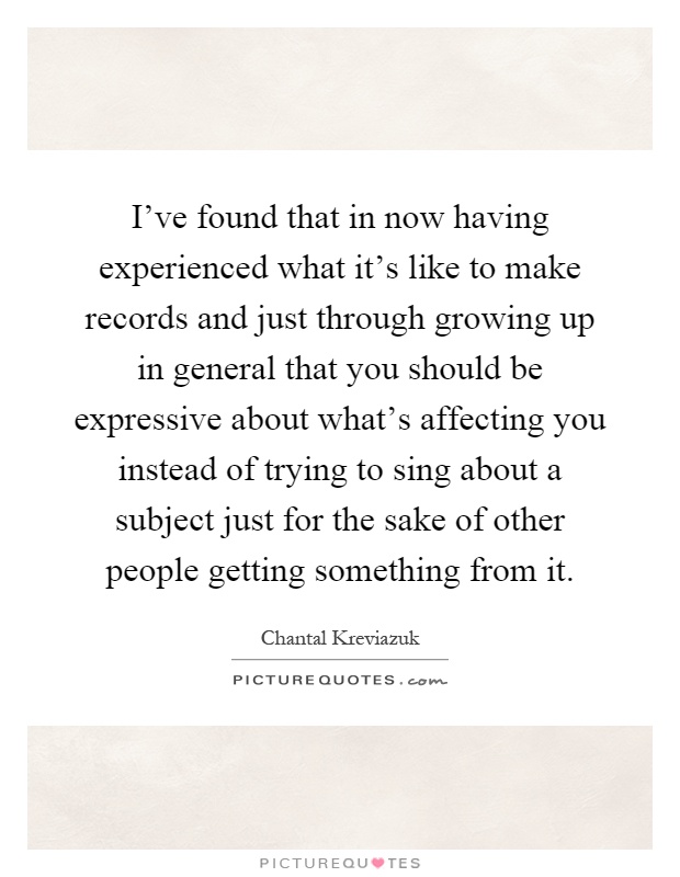 I've found that in now having experienced what it's like to make records and just through growing up in general that you should be expressive about what's affecting you instead of trying to sing about a subject just for the sake of other people getting something from it Picture Quote #1