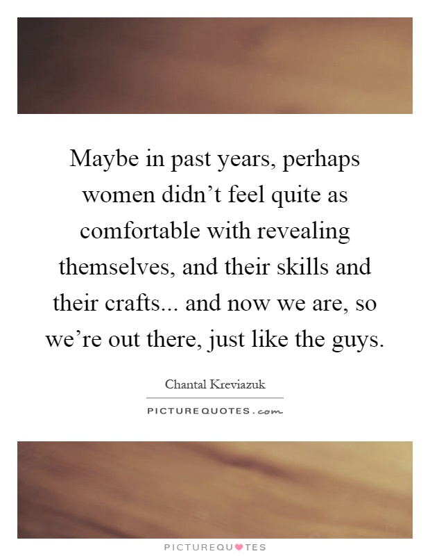 Maybe in past years, perhaps women didn't feel quite as comfortable with revealing themselves, and their skills and their crafts... and now we are, so we're out there, just like the guys Picture Quote #1