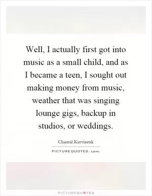 Well, I actually first got into music as a small child, and as I became a teen, I sought out making money from music, weather that was singing lounge gigs, backup in studios, or weddings Picture Quote #1