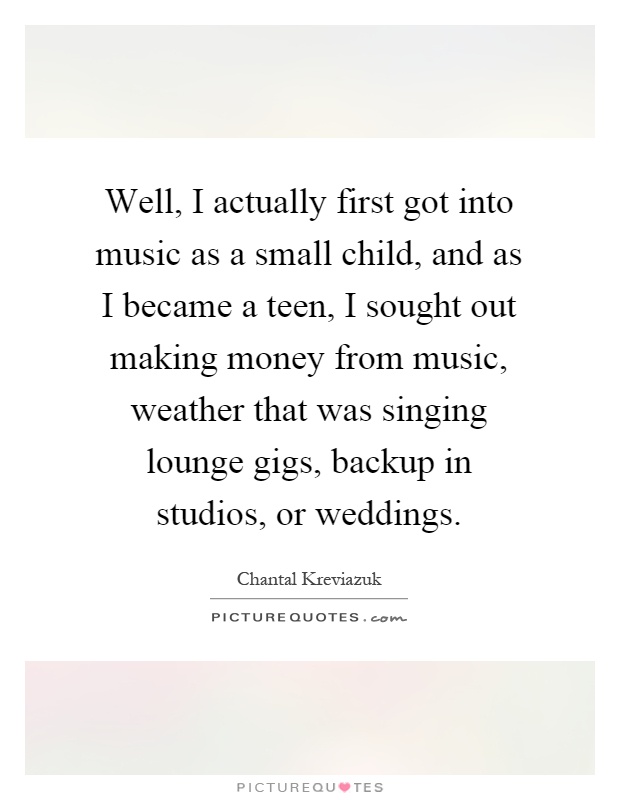 Well, I actually first got into music as a small child, and as I became a teen, I sought out making money from music, weather that was singing lounge gigs, backup in studios, or weddings Picture Quote #1
