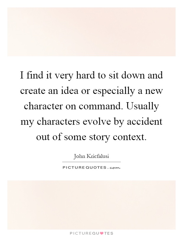 I find it very hard to sit down and create an idea or especially a new character on command. Usually my characters evolve by accident out of some story context Picture Quote #1
