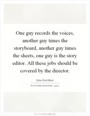 One guy records the voices, another guy times the storyboard, another guy times the sheets, one guy is the story editor. All these jobs should be covered by the director Picture Quote #1