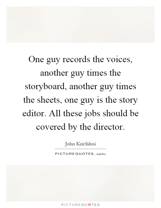 One guy records the voices, another guy times the storyboard, another guy times the sheets, one guy is the story editor. All these jobs should be covered by the director Picture Quote #1