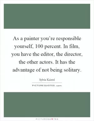 As a painter you’re responsible yourself, 100 percent. In film, you have the editor, the director, the other actors. It has the advantage of not being solitary Picture Quote #1