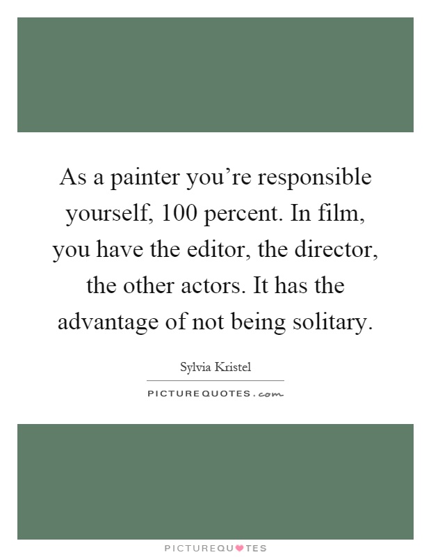 As a painter you're responsible yourself, 100 percent. In film, you have the editor, the director, the other actors. It has the advantage of not being solitary Picture Quote #1