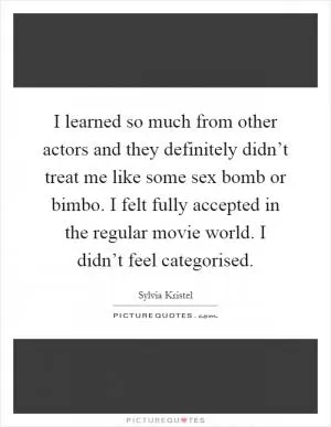 I learned so much from other actors and they definitely didn’t treat me like some sex bomb or bimbo. I felt fully accepted in the regular movie world. I didn’t feel categorised Picture Quote #1