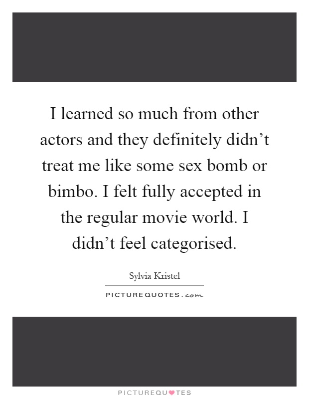 I learned so much from other actors and they definitely didn't treat me like some sex bomb or bimbo. I felt fully accepted in the regular movie world. I didn't feel categorised Picture Quote #1