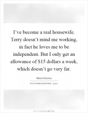 I’ve become a real housewife. Terry doesn’t mind me working, in fact he loves me to be independent. But I only get an allowance of $15 dollars a week, which doesn’t go very far Picture Quote #1