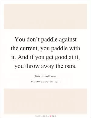 You don’t paddle against the current, you paddle with it. And if you get good at it, you throw away the oars Picture Quote #1