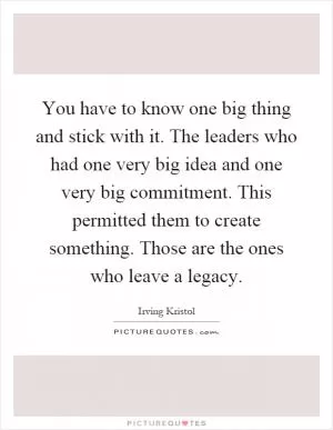You have to know one big thing and stick with it. The leaders who had one very big idea and one very big commitment. This permitted them to create something. Those are the ones who leave a legacy Picture Quote #1
