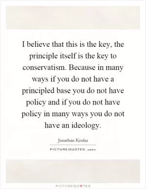 I believe that this is the key, the principle itself is the key to conservatism. Because in many ways if you do not have a principled base you do not have policy and if you do not have policy in many ways you do not have an ideology Picture Quote #1