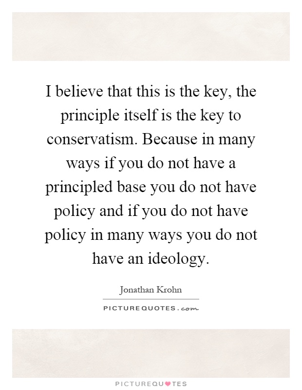 I believe that this is the key, the principle itself is the key to conservatism. Because in many ways if you do not have a principled base you do not have policy and if you do not have policy in many ways you do not have an ideology Picture Quote #1