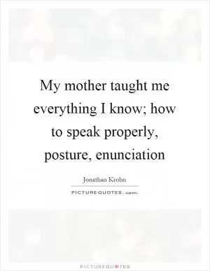 My mother taught me everything I know; how to speak properly, posture, enunciation Picture Quote #1