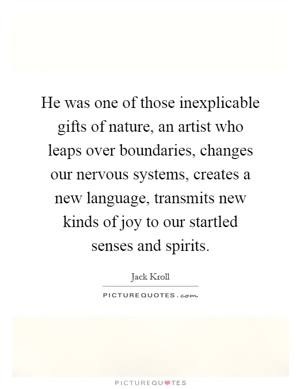He was one of those inexplicable gifts of nature, an artist who leaps over boundaries, changes our nervous systems, creates a new language, transmits new kinds of joy to our startled senses and spirits Picture Quote #1