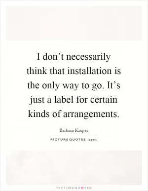 I don’t necessarily think that installation is the only way to go. It’s just a label for certain kinds of arrangements Picture Quote #1