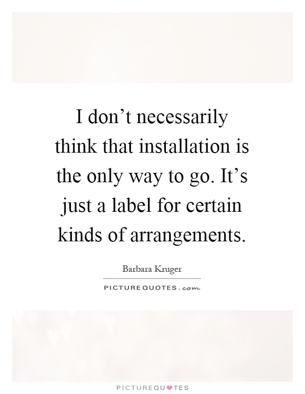 I don't necessarily think that installation is the only way to go. It's just a label for certain kinds of arrangements Picture Quote #1