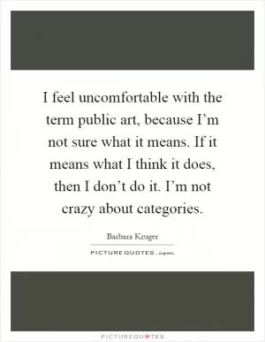 I feel uncomfortable with the term public art, because I’m not sure what it means. If it means what I think it does, then I don’t do it. I’m not crazy about categories Picture Quote #1