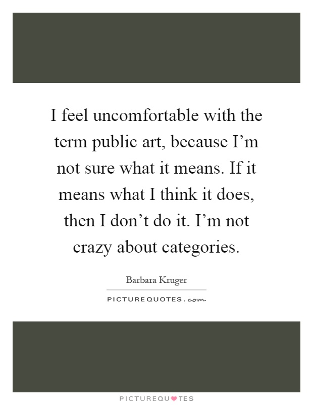 I feel uncomfortable with the term public art, because I'm not sure what it means. If it means what I think it does, then I don't do it. I'm not crazy about categories Picture Quote #1