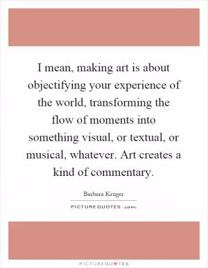 I mean, making art is about objectifying your experience of the world, transforming the flow of moments into something visual, or textual, or musical, whatever. Art creates a kind of commentary Picture Quote #1