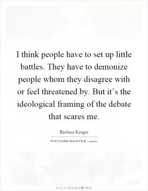 I think people have to set up little battles. They have to demonize people whom they disagree with or feel threatened by. But it’s the ideological framing of the debate that scares me Picture Quote #1