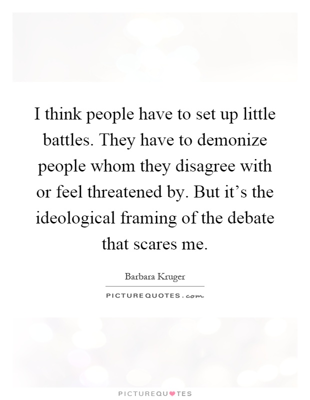 I think people have to set up little battles. They have to demonize people whom they disagree with or feel threatened by. But it's the ideological framing of the debate that scares me Picture Quote #1