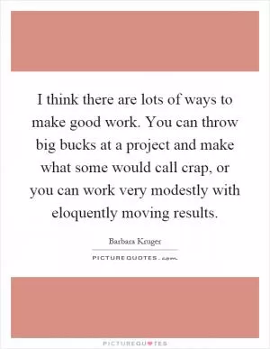 I think there are lots of ways to make good work. You can throw big bucks at a project and make what some would call crap, or you can work very modestly with eloquently moving results Picture Quote #1