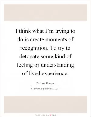 I think what I’m trying to do is create moments of recognition. To try to detonate some kind of feeling or understanding of lived experience Picture Quote #1