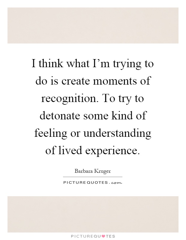 I think what I'm trying to do is create moments of recognition. To try to detonate some kind of feeling or understanding of lived experience Picture Quote #1
