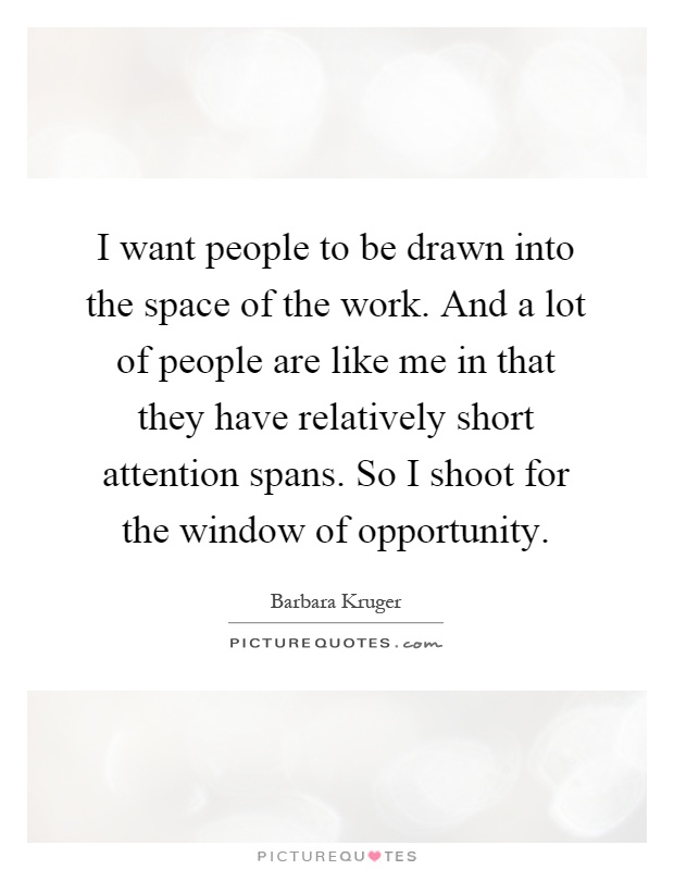 I want people to be drawn into the space of the work. And a lot of people are like me in that they have relatively short attention spans. So I shoot for the window of opportunity Picture Quote #1