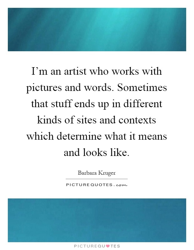 I'm an artist who works with pictures and words. Sometimes that stuff ends up in different kinds of sites and contexts which determine what it means and looks like Picture Quote #1