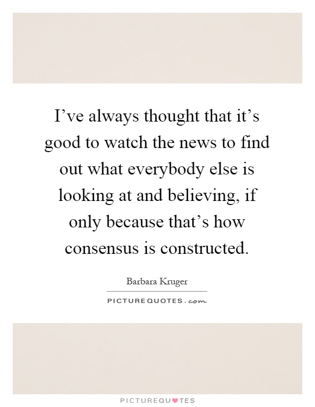 I've always thought that it's good to watch the news to find out what everybody else is looking at and believing, if only because that's how consensus is constructed Picture Quote #1