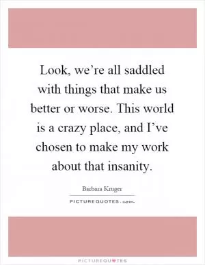 Look, we’re all saddled with things that make us better or worse. This world is a crazy place, and I’ve chosen to make my work about that insanity Picture Quote #1