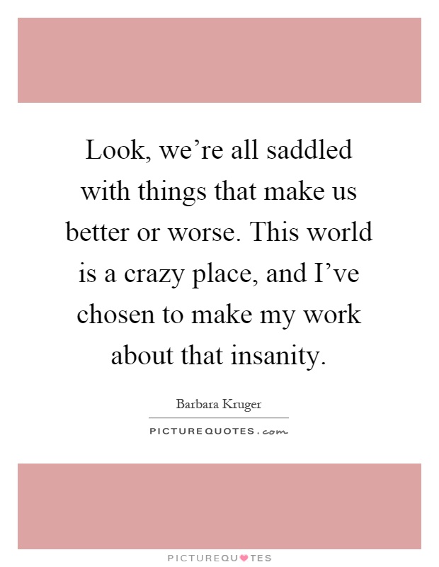 Look, we're all saddled with things that make us better or worse. This world is a crazy place, and I've chosen to make my work about that insanity Picture Quote #1