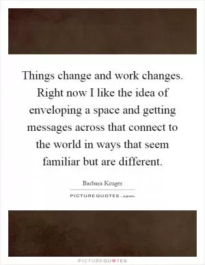 Things change and work changes. Right now I like the idea of enveloping a space and getting messages across that connect to the world in ways that seem familiar but are different Picture Quote #1