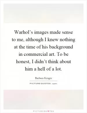 Warhol’s images made sense to me, although I knew nothing at the time of his background in commercial art. To be honest, I didn’t think about him a hell of a lot Picture Quote #1